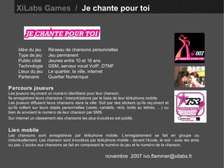 XiLabs Games  /   Je chante pour toi Idée du jeu Réseau de chansons personnelles  Type de jeu Jeu permanent Public ciblé Jeunes entre 10 et 16 ans Technologie GSM, serveur vocal VoIP, DTMF Lieux du jeu Le quartier, la ville, internet Partenaire Quartier Numérique Parcours joueurs Les joueurs reçoivent un numéro identitaire pour leur chanson. Ils enregistrent leurs chansons / interprétations par le biais de leur téléphone mobile.  Les joueurs diffusent leurs chansons dans la ville: Soit par des stickers qu’ils reçoivent et qu’ils collent sur leurs objets personnelles (veste, cartable, vélo, boite au lettres, …) ou bien ils envoient le numéro de leur chanson par SMS. Sur internet un classement des chansons les plus écoutées est publié.   Lien mobile Les chansons sont enregistrées par téléphone mobile. L’enregistrement se fait en groupe ou individuellement. Les chanson sont écoutées par téléphone mobile - devant l’école, le soir - avec les amis ou pas. L'accès aux chansons se fait en composant le numéro du jeu et le numéro de la chanson. novembre  2007 ivo.flammer@xilabs.fr 