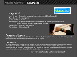 XiLabs Games  /   CityPulse CityPulse   © Idée du jeu Nouvelles cartographies urbaines, web2.0, ville durable Type de jeu Serious game Public ciblés > 20 ans Technologie Capteurs émotionnels: accélération du bras et rythme cardiaque  Capteur urbains: bruit et concentration d’ozone  Lieux du jeu quartier, ville, internet  Partenaires  Fing, villes2.0 Parcours participants Les participants de CityPulse sont invités aux événements, ils ne payent rien pour y participer. Le jeu est une plateforme expérimentale pour de futurs usages du mobile.  Lien mobile Le généralisation des mobile dans la société et leur connexion permanente au réseau va faire basculer dans le futur proche nos habitudes, nos relations sociales, la frontière entre le privé et le public. Dans CityPulse, le mobile a deux fonctions: a) il affiche les données instantanées des capteurs mobiles comme information personnelle et b) il relaie les données vers internet. novembre 2007 Xilabs ivo.flammer@xilabs.fr 