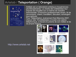 Artelab /  Teleportation ( Orange)  Artélab est un laboratoire artistique d’expériences pluridisciplinaires. La charte des artélabistes leur impose de travailler sur un thème de manière transversale. D’horizons professionnels divers, ils se rencontrent, créent, travaillent, discutent, échangent tous azimuts.  Pour Téléportation, événement Nuit Blanche 2007, chacun des 19 artélabistes a investi une cabine téléphonique, à travers le prisme de son métier et de sa propre histoire.   http://www.artelab.net 