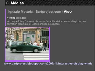 Ignazio Mottola,  Bartproject.com   /   Viso  > vitrine interactive A chaque fois qu’un véhicule passe devant la vitrine, le mur réagit par une animation graphique et le logo change de couleur. www.bartproject.blogspot.com/2007/11/interactive-display-window-place-de.html   C.  Médias 