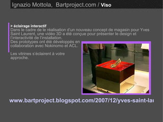 Ignazio Mottola,  Bartproject.com /  Viso > éclairage interactif Dans le cadre de le réalisation d’un nouveau concept de magasin pour Yves Saint Laurent, une vidéo 3D a été conçue pour présenter le design et l’interactivité de l’installation.  Des prototypes ont été développés en collaboration avec Nokinomo et ACL. Les vitrines s’éclairent à votre  approche.  www.bartproject.blogspot.com/2007/12/yves-saint-laurent-interactive-lighting.html    