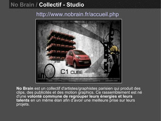 No Brain /  Collectif - Studio http://www.nobrain.fr/accueil.php No Brain  est un collectif d'artistes/graphistes parisien qui produit des clips, des publicités et des motion graphics. Ce rassemblement est né d'une  volonté commune de regrouper leurs énergies et leurs talents  en un même élan afin d’avoir une meilleure prise sur leurs projets.  