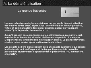 Les nouvelles technologies numériques ont permis la dématérialisation des choses et des êtres, et par suite l’avènement d’un monde globalisé, virtuel et communautaire, tout entier organisé autour du “transport  virtuel” ( de la pensée, des émotions…). Jusqu’à présent ces expériences n’étaient immersives que sur internet, mais les frontières entre virtuel et réalité s’estompent de plus en plus. L’expérience du virtuel modifie notre rapport au réel. La grande traversée, c’est ce retour au réel après la découverte du virtuel.  Les créatifs de l’ère digitale jouent avec une réalité augmentée qui pousse les limites du moi, de l’espace et du temps. Ils ouvrent de nouvelles possibilités et permettent d’appréhender le phénomène “ici, maintenant, ensemble”. A.   La dématérialisation La grande traversée 