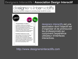 Designers Interactifs /  Association Design Interactif http://www.designersinteractifs.com designers interactifs  est une association dont l'objectif est d'organiser et de promouvoir les professionnels qui conçoivent l'expérience utilisateur d'interfaces interactives.  
