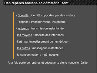 Des repères anciens se dématérialisent :  -  l’identité  : identité supportée par des avatars. -  l’espace  : transport virtuel instantané. -  le temps  : transmission instantanée. les moyens  : mobilité des interfaces. l’art  : par investissement du numérique. les autres  : messagerie instantanée. la consommation  : mp3, ebooks. A la fois perte de repéres et découverte d’une nouvelle réalité 