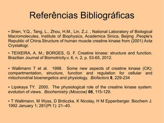 Referências Bibliográficas
●Shen, Y.Q., Tang, L., Zhou, H.M., Lin, Z.J. , National Laboratory of Biological
Macromolecules, Institute of Biophysics, Academica Sinica, Beijing ,People's
Republic of China.Structure of human muscle creatine kinase from (2001) Acta
Crystallogr.
●TEIXEIRA, A. M.; BORGES, G. F. Creatine kinase: structure and function.
Brazilian Journal of Biomotricity.v. 6, n. 2, p. 53-65, 2012.

● Wallimann T et al. 1998. Some new aspects of creatine kinase (CK):
compartmentation, structure, function and regulation for cellular and
mitochondrial bioenergetics and physiology. Biofactors 8, 229-234

●Lipskaya TY. 2000. The physiological role of the creatine kinase system:
evolution of views. Biochemistry (Moscow) 66, 115-129.

●T Wallimann, M Wyss, D Brdiczka, K Nicolay, H M Eppenberger. Biochem J.
1992 January 1; 281(Pt 1): 21–40.
 