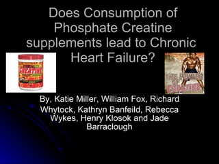 Does Consumption of Phosphate Creatine supplements lead to Chronic  Heart Failure? By, Katie Miller, William Fox, Richard Whytock, Kathryn Banfeild, Rebecca Wykes, Henry Klosok and Jade Barraclough 