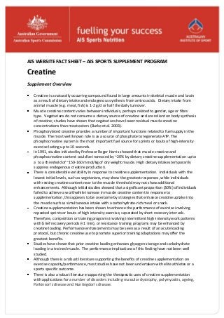 AIS WEBSITE FACT SHEET – AIS SPORTS SUPPLEMENT PROGRAM
Creatine
Supplement Overview
Creatine is a naturally occurring compound found in large amounts in skeletal muscle and brain
as a result of dietary intake and endogenous synthesis from amino acids. Dietary intake from
animal muscle (e.g. meat, fish) is 1-2 g/d or half the daily turnover.
Muscle creatine content varies between individuals, perhaps related to gender, age or fibre
type. Vegetarians do not consume a dietary source of creatine and are reliant on body synthesis
of creatine; studies have shown that vegetarians have lower residual muscle creatine
concentrations than meat-eaters (Burke et al. 2003).
Phosphorylated creatine provides a number of important functions related to fuel supply in the
muscle. The most well known role is as a source of phosphate to regenerate ATP. The
phosphocreatine system is the most important fuel source for sprints or bouts of high-intensity
exercise lasting up to 10 seconds.
In 1991, studies initiated by Professor Roger Harris showed that muscle creatine and
phosphocreatine content could be increased by ~20% by dietary creatine supplementation up to
a to a threshold of ~150-160 mmol/kg of dry weight muscle. High dietary intakes temporarily
suppress endogenous creatine production.
There is considerable variability in response to creatine supplementation. Individuals with the
lowest initial levels, such as vegetarians, may show the greatest responses, while individuals
with resting creatine content near to the muscle threshold may not show additional
enhancements. Although initial studies showed that a significant proportion (30%) of individuals
failed to achieve a worthwhile increase in muscle creatine content in response to
supplementation, this appears to be overcome by strategies that enhance creatine uptake into
the muscle such as simultaneous intake with a carbohydrate-rich meal or snack.
Creatine supplementation has been shown to enhance the performance of exercise involving
repeated sprints or bouts of high intensity exercise, separated by short recovery intervals.
Therefore, competition or training programs involving intermittent high-intensity work patterns
with brief recovery periods (<1 min), or resistance training programs may be enhanced by
creatine loading. Performance enhancements may be seen as a result of an acute loading
protocol, but chronic creatine use to promote superior training adaptations may offer the
greatest benefits.
Studies have shown that prior creatine loading enhances glycogen storage and carbohydrate
loading in a trained muscle. The performance implications of this finding have not been well
studied.
Although there is a robust literature supporting the benefits of creatine supplementation on
exercise capacity/performance, most studies have not been undertaken with elite athletes or a
sports specific outcome.
There is also a robust literature supporting the therapeutic uses of creatine supplementation
with applications for a number of disorders including muscular dystrophy, polymyositis, ageing,
Parkinson’s disease and Huntingdon’s disease.
 