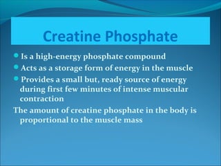 Creatine Phosphate
Is a high-energy phosphate compound
Acts as a storage form of energy in the muscle
Provides a small but, ready source of energy
during first few minutes of intense muscular
contraction
The amount of creatine phosphate in the body is
proportional to the muscle mass
 