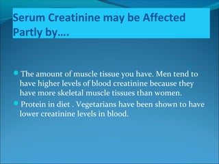 Serum Creatinine may be Affected
Partly by….
The amount of muscle tissue you have. Men tend to
have higher levels of blood creatinine because they
have more skeletal muscle tissues than women.
Protein in diet . Vegetarians have been shown to have
lower creatinine levels in blood.
 