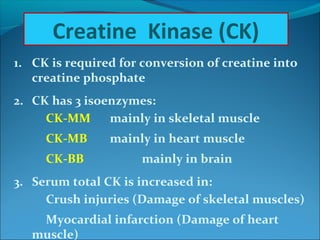 1. CK is required for conversion of creatine into
creatine phosphate
2. CK has 3 isoenzymes:
CK-MM mainly in skeletal muscle
CK-MB mainly in heart muscle
CK-BB mainly in brain
3. Serum total CK is increased in:
Crush injuries (Damage of skeletal muscles)
Myocardial infarction (Damage of heart
muscle)
Creatine Kinase (CK)
 