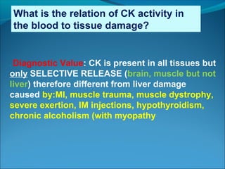 What is the relation of CK activity in
the blood to tissue damage?
. Diagnostic Value: CK is present in all tissues but
only SELECTIVE RELEASE (brain, muscle but not
liver) therefore different from liver damage
caused by:MI, muscle trauma, muscle dystrophy,
severe exertion, IM injections, hypothyroidism,
chronic alcoholism (with myopathy
 