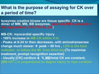 What is the purpose of assaying for CK over
a period of time?
Isozymes creatine kinase are tissue specific CK is a
dimer of MM, MB, BB isozymes, and only MB is present in
the myocardium (15% TOTAL CK)
MB-CK: myocardial specific injury
- 100% increase in MB-CK within 4 hr
- Peaks at 8-24 hr then decreases, with aminotranserase
change much slower  peak ~ 60 hrs , LDH is the best
indicator to follow the MI from third day(To maximize
treatment, prompt recognition essential)
- Usually [CK] cardium & % MB/total CK are constant,
[MB-CK↑] is proportional to degree injury to myo cardium
 