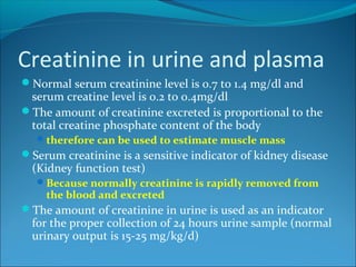 Creatinine in urine and plasma
Normal serum creatinine level is 0.7 to 1.4 mg/dl and
serum creatine level is 0.2 to 0.4mg/dl
The amount of creatinine excreted is proportional to the
total creatine phosphate content of the body
therefore can be used to estimate muscle mass
Serum creatinine is a sensitive indicator of kidney disease
(Kidney function test)
Because normally creatinine is rapidly removed from
the blood and excreted
The amount of creatinine in urine is used as an indicator
for the proper collection of 24 hours urine sample (normal
urinary output is 15-25 mg/kg/d)
 