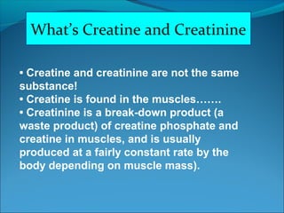 What’s Creatine and Creatinine
• Creatine and creatinine are not the same
substance!
• Creatine is found in the muscles…….
• Creatinine is a break-down product (a
waste product) of creatine phosphate and
creatine in muscles, and is usually
produced at a fairly constant rate by the
body depending on muscle mass).
 