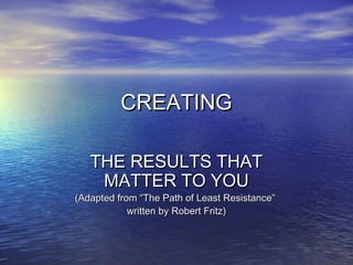 CREATINGCREATING
THE RESULTS THATTHE RESULTS THAT
MATTER TO YOUMATTER TO YOU
(Adapted from “The Path of Least Resistance”(Adapted from “The Path of Least Resistance”
written by Robert Fritz)written by Robert Fritz)
 