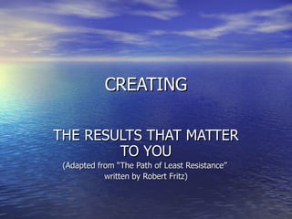 CREATING THE RESULTS THAT MATTER TO YOU (Adapted from “The Path of Least Resistance”  written by Robert Fritz)‏ 