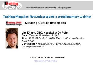 Training Magazine Network presents a complimentary webinar
Creating Culture that Rocks
Jim Knight, CEO, Hospitality On Point
Date:  Tuesday, November 12, 2013 
Time: 10:00AM Pacific / 1:00PM Eastern (60 Minute Session)
Cost: $0.00 
Can't Attend?  Register anyway. We'll send you access to the
recording and handouts.

REGISTER or VIEW RECORDING:
http://bit.ly/1bHyIn6

 