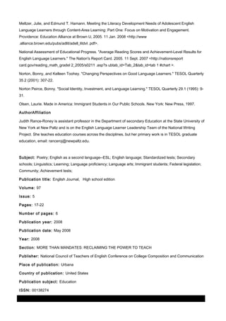 Meltzer, Julie, and Edmund T. Hamann. Meeting the Literacy Development Needs of Adolescent English
Language Learners through Content-Area Learning: Part One: Focus on Motivation and Engagement.
Providence: Education Alliance at Brown U, 2005. 11 Jan. 2008 <http://www
.alliance.brown.edu/pubs/adlit/adell_litdvl .pdf>.
National Assessment of Educational Progress. "Average Reading Scores and Achievement-Level Results for
English Language Learners." The Nation's Report Card. 2005. 11 Sept. 2007 <http://nationsreport
card.gov/reading_math_gradel 2_2005/s0211 .asp?s ubtab_id=Tab_2&tab_id=tab 1 #chart >.
Norton, Bonny, and Kelleen Toohey. "Changing Perspectives on Good Language Learners." TESOL Quarterly
35.2 (2001): 307-22.
Norton Peirce, Bonny. "Social Identity, Investment, and Language Learning." TESOL Quarterly 29.1 (1995): 931.
Olsen, Laurie. Made in America: Immigrant Students in Our Public Schools. New York: New Press, 1997.
AuthorAffiliation
Judith Rance-Roney is assistant professor in the Department of secondary Education at the State University of
New York at New Paltz and is on the English Language Learner Leadership Team of the National Writing
Project. She teaches education courses across the disciplines, but her primary work is in TESOL graduate
education, email: ranceroj@newpaltz.edu.

Subject: Poetry; English as a second language--ESL; English language; Standardized tests; Secondary
schools; Linguistics; Learning; Language proficiency; Language arts; Immigrant students; Federal legislation;
Community; Achievement tests;
Publication title: English Journal, High school edition
Volume: 97
Issue: 5
Pages: 17-22
Number of pages: 6
Publication year: 2008
Publication date: May 2008
Year: 2008
Section: MORE THAN MANDATES: RECLAIMING THE POWER TO TEACH
Publisher: National Council of Teachers of English Conference on College Composition and Communication
Place of publication: Urbana
Country of publication: United States
Publication subject: Education
ISSN: 00138274
03 March 2014

Page 10 of 11

ProQuest

 