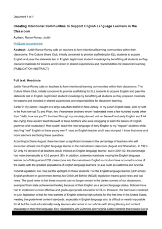 Document 1 of 1

Creating Intentional Communities to Support English Language Learners in the
Classroom
Author: Rance-Roney, Judith
ProQuest document link
Abstract: Judith Rance-Roney calls on teachers to form intentional learning communities within their
classrooms. The Culture Share Club, initially conceived to provide scaffolding for ELL students to acquire
English and pass the statewide test in English, legitimized student knowledge by benefitting all students as they
prepared materials for lessons and invested in shared experiences and responsibilities for classroom learning.
[PUBLICATION ABSTRACT]

Full text: Headnote
Judith Rance-Roney calls on teachers to form intentional learning communities within their classrooms. The
Culture Share Club, initially conceived to provide scaffolding for ELL students to acquire English and pass the
statewide test in English, legitimized student knowledge by benefitting all students as they prepared materials
for lessons and invested in shared experiences and responsibilities for classroom learning.
Earlier in my career, I taught in a large suburban district in New Jersey. In my junior English class, side by side
in the front row sat Tu and Phan, two Vietnamese brothers whom I estimated knew a few hundred words other
than "Hello, how are you?" I thumbed through my minutely planned unit on Beowulf and early English and I felt
like crying. How would I teach Beowulf to these brothers who were struggling to learn the basics of English
grammar and vocabulary? How could I teach the new language of early English to my "regular" students while
teaching "real" English to these young men? I was an English teacher and I was stumped. I know that more and
more teachers are facing these questions.
According to Diane August, there has been a significant increase in the percentage of teachers who will
encounter at least one English language learner in the mainstream classroom (August and Shanahan). In 199192, only 15 percent of all teachers would instruct an English language learner, but in 2001-02, the percentage
had risen dramatically to 42.6 percent (45). In addition, statewide mandates moving the English language
learner out of bilingual and ESL classrooms into the mainstream English curriculum have occurred in some of
the states with the greatest populations of English language learners (ELLs), such as California and Arizona.
Federal legislation, too, has put the spotlight on these students. For the English language learner (LEP-limited
English proficient in government terms), No Child Left Behind (NCLB) legislation means good news and bad
news. The good news is that these students can no longer remain in the darker corners of our classrooms,
exempted from state achievement testing because of their English as a second language status. Schools have
had to implement a more effective and grade-appropriate education for ELLs. However, the bad news contained
in such legislation is that for new learners of English entering high schools for the first time in the United States,
meeting the grade-level content standards, especially in English language arts, is difficult or nearly impossible
for all but the most educationally ready learners who arrive in our schools with strong literacy and content
knowledge in their first language. Key researchers Jim Cummins and Virginia Collier contend that it takes five to
03 March 2014

Page 3 of 11

ProQuest

 