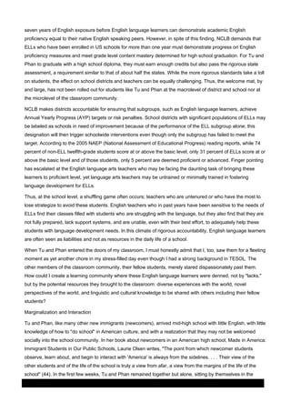 seven years of English exposure before English language learners can demonstrate academic English
proficiency equal to their native English speaking peers. However, in spite of this finding, NCLB demands that
ELLs who have been enrolled in US schools for more than one year must demonstrate progress on English
proficiency measures and meet grade level content mastery determined for high school graduation. For Tu and
Phan to graduate with a high school diploma, they must earn enough credits but also pass the rigorous state
assessment, a requirement similar to that of about half the states. While the more rigorous standards take a toll
on students, the effect on school districts and teachers can be equally challenging. Thus, the welcome mat, by
and large, has not been rolled out for students like Tu and Phan at the macrolevel of district and school nor at
the microlevel of the classroom community.
NCLB makes districts accountable for ensuring that subgroups, such as English language learners, achieve
Annual Yearly Progress (AYP) targets or risk penalties. School districts with significant populations of ELLs may
be labeled as schools in need of improvement because of the performance of the ELL subgroup alone; this
designation will then trigger schoolwide interventions even though only the subgroup has failed to meet the
target. According to the 2005 NAEP (National Assessment of Educational Progress) reading reports, while 74
percent of non-ELL twelfth-grade students score at or above the basic level, only 31 percent of ELLs score at or
above the basic level and of those students, only 5 percent are deemed proficient or advanced. Finger pointing
has escalated at the English language arts teachers who may be facing the daunting task of bringing these
learners to proficient level, yet language arts teachers may be untrained or minimally trained in fostering
language development for ELLs.
Thus, at the school level, a shuffling game often occurs; teachers who are untenured or who have the most to
lose strategize to avoid these students. English teachers who in past years have been sensitive to the needs of
ELLs find their classes filled with students who are struggling with the language, but they also find that they are
not fully prepared, lack support systems, and are unable, even with their best effort, to adequately help these
students with language development needs. In this climate of rigorous accountability, English language learners
are often seen as liabilities and not as resources in the daily life of a school.
When Tu and Phan entered the doors of my classroom, I must honestly admit that I, too, saw them for a fleeting
moment as yet another chore in my stress-filled day even though I had a strong background in TESOL. The
other members of the classroom community, their fellow students, merely stared dispassionately past them.
How could I create a learning community where these English language learners were denned, not by "lacks,"
but by the potential resources they brought to the classroom: diverse experiences with the world, novel
perspectives of the world, and linguistic and cultural knowledge to be shared with others including their fellow
students?
Marginalization and Interaction
Tu and Phan, like many other new immigrants (newcomers), arrived mid-high school with little English, with little
knowledge of how to "do school" in American culture, and with a realization that they may not be welcomed
socially into the school community. In her book about newcomers in an American high school, Made in America:
Immigrant Students in Our Public Schools, Laurie Olsen writes, "The point from which newcomer students
observe, learn about, and begin to interact with 'America' is always from the sidelines. . . . Their view of the
other students and of the life of the school is truly a view from afar, a view from the margins of the life of the
school" (44). In the first few weeks, Tu and Phan remained together but alone, sitting by themselves in the
03 March 2014

Page 4 of 11

ProQuest

 