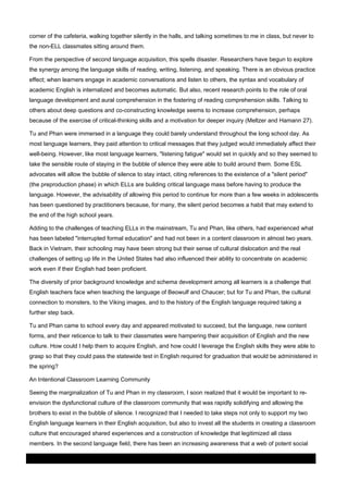 corner of the cafeteria, walking together silently in the halls, and talking sometimes to me in class, but never to
the non-ELL classmates sitting around them.
From the perspective of second language acquisition, this spells disaster. Researchers have begun to explore
the synergy among the language skills of reading, writing, listening, and speaking. There is an obvious practice
effect; when learners engage in academic conversations and listen to others, the syntax and vocabulary of
academic English is internalized and becomes automatic. But also, recent research points to the role of oral
language development and aural comprehension in the fostering of reading comprehension skills. Talking to
others about deep questions and co-constructing knowledge seems to increase comprehension, perhaps
because of the exercise of critical-thinking skills and a motivation for deeper inquiry (Meltzer and Hamann 27).
Tu and Phan were immersed in a language they could barely understand throughout the long school day. As
most language learners, they paid attention to critical messages that they judged would immediately affect their
well-being. However, like most language learners, "listening fatigue" would set in quickly and so they seemed to
take the sensible route of staying in the bubble of silence they were able to build around them. Some ESL
advocates will allow the bubble of silence to stay intact, citing references to the existence of a "silent period"
(the preproduction phase) in which ELLs are building critical language mass before having to produce the
language. However, the advisability of allowing this period to continue for more than a few weeks in adolescents
has been questioned by practitioners because, for many, the silent period becomes a habit that may extend to
the end of the high school years.
Adding to the challenges of teaching ELLs in the mainstream, Tu and Phan, like others, had experienced what
has been labeled "interrupted formal education" and had not been in a content classroom in almost two years.
Back in Vietnam, their schooling may have been strong but their sense of cultural dislocation and the real
challenges of setting up life in the United States had also influenced their ability to concentrate on academic
work even if their English had been proficient.
The diversity of prior background knowledge and schema development among all learners is a challenge that
English teachers face when teaching the language of Beowulf and Chaucer; but for Tu and Phan, the cultural
connection to monsters, to the Viking images, and to the history of the English language required taking a
further step back.
Tu and Phan came to school every day and appeared motivated to succeed, but the language, new content
forms, and their reticence to talk to their classmates were hampering their acquisition of English and the new
culture. How could I help them to acquire English, and how could I leverage the English skills they were able to
grasp so that they could pass the statewide test in English required for graduation that would be administered in
the spring?
An Intentional Classroom Learning Community
Seeing the marginalization of Tu and Phan in my classroom, I soon realized that it would be important to reenvision the dysfunctional culture of the classroom community that was rapidly solidifying and allowing the
brothers to exist in the bubble of silence. I recognized that I needed to take steps not only to support my two
English language learners in their English acquisition, but also to invest all the students in creating a classroom
culture that encouraged shared experiences and a construction of knowledge that legitimized all class
members. In the second language field, there has been an increasing awareness that a web of potent social
03 March 2014

Page 5 of 11

ProQuest

 