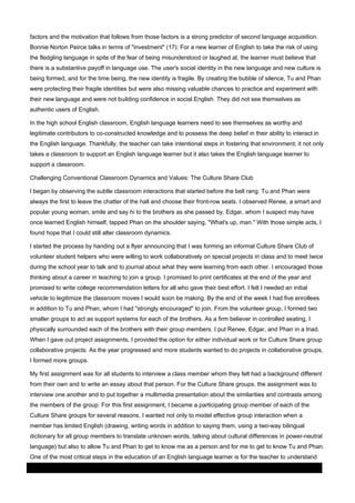 factors and the motivation that follows from those factors is a strong predictor of second language acquisition.
Bonnie Norton Peirce talks in terms of "investment" (17): For a new learner of English to take the risk of using
the fledgling language in spite of the fear of being misunderstood or laughed at, the learner must believe that
there is a substantive payoff in language use. The user's social identity in the new language and new culture is
being formed, and for the time being, the new identity is fragile. By creating the bubble of silence, Tu and Phan
were protecting their fragile identities but were also missing valuable chances to practice and experiment with
their new language and were not building confidence in social English. They did not see themselves as
authentic users of English.
In the high school English classroom, English language learners need to see themselves as worthy and
legitimate contributors to co-constructed knowledge and to possess the deep belief in their ability to interact in
the English language. Thankfully, the teacher can take intentional steps in fostering that environment; it not only
takes a classroom to support an English language learner but it also takes the English language learner to
support a classroom.
Challenging Conventional Classroom Dynamics and Values: The Culture Share Club
I began by observing the subtle classroom interactions that started before the bell rang. Tu and Phan were
always the first to leave the chatter of the hall and choose their front-row seats. I observed Renee, a smart and
popular young woman, smile and say hi to the brothers as she passed by. Edgar, whom I suspect may have
once learned English himself, tapped Phan on the shoulder saying, "What's up, man." With those simple acts, I
found hope that I could still alter classroom dynamics.
I started the process by handing out a flyer announcing that I was forming an informal Culture Share Club of
volunteer student helpers who were willing to work collaboratively on special projects in class and to meet twice
during the school year to talk and to journal about what they were learning from each other. I encouraged those
thinking about a career in teaching to join a group. I promised to print certificates at the end of the year and
promised to write college recommendation letters for all who gave their best effort. I felt I needed an initial
vehicle to legitimize the classroom moves I would soon be making. By the end of the week I had five enrollees
in addition to Tu and Phan, whom I had "strongly encouraged" to join. From the volunteer group, I formed two
smaller groups to act as support systems for each of the brothers. As a firm believer in controlled seating, I
physically surrounded each of the brothers with their group members. I put Renee, Edgar, and Phan in a triad.
When I gave out project assignments, I provided the option for either individual work or for Culture Share group
collaborative projects. As the year progressed and more students wanted to do projects in collaborative groups,
I formed more groups.
My first assignment was for all students to interview a class member whom they felt had a background different
from their own and to write an essay about that person. For the Culture Share groups, the assignment was to
interview one another and to put together a multimedia presentation about the similarities and contrasts among
the members of the group. For this first assignment, I became a participating group member of each of the
Culture Share groups for several reasons. I wanted not only to model effective group interaction when a
member has limited English (drawing, writing words in addition to saying them, using a two-way bilingual
dictionary for all group members to translate unknown words, talking about cultural differences in power-neutral
language) but also to allow Tu and Phan to get to know me as a person and for me to get to know Tu and Phan.
One of the most critical steps in the education of an English language learner is for the teacher to understand
03 March 2014

Page 6 of 11

ProQuest

 