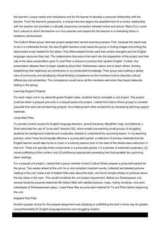 the learner's unique needs and motivations and for the learner to develop a personal relationship with the
teacher. From the learner's perspective, a mutual interview begins the establishment of a mentor relationship
with the teacher and provides a culturally responsive connection between home and school. Many ELLs come
from cultures in which the teacher is in loco parentis and respect for the teacher is a motivating factor in
academic achievement.
The Culture Share group interview project assignment served several purposes. First, because the report was
to be in a multimedia format, the new English learners could assist the group in finding images and writing the
abbreviated script needed for the slides. This differentiated format used their artistic strengths and the English
language resources they had. The collaborative discussion that went into the preparation of the project and their
role in the class presentation gave Tu and Phan a chance to practice their spoken English. Further, this
presentation allowed them to begin speaking about their Vietnamese culture and to teach others, thereby
establishing their legitimacy as contributors to co-constructed knowledge. Their group was building a global
view of community and developing critical-thinking competence as the members tried to describe cultural
differences and similarities. This competence would serve all the members well when they faced statewide
testing in the spring.
Learning Support Projects
For each major unit in my eleventh-grade English class, students had to complete a unit project. The project
could be either a prequel (pre-unit) or a sequel (post-unit) project. I asked the Culture Share groups to consider
prequels that were service-learning projects, thus helping each other as learners by developing learning support
materials.
Jump-Start Files
To provide content access for English language learners, Jana Echevarria, MaryEllen Vogt, and Deborah J.
Short advocate the use of "jump-start" lessons (32), which entails pre-teaching small groups of struggling
students the background material and vocabulary needed to understand the upcoming lesson. In my teaching
practice, what I have found equally effective is a jump-start packet, a collection of preview materials that the
English learner would take home or cover in a tutoring session prior to the start of the whole-class instruction in
that unit. There are typically three components in a jump-start packet: (1) a preview of essential vocabulary; (2)
visual scaffolding of the content; and (3) proficiency-appropriate prereading text that parallels the upcoming
class readings.
For a prequel unit project, I asked that a group member of each Culture Share prepare a jump-start packet for
the group. Two weeks ahead of the unit, he or she compiled important words, collected and labeled pictures
relating to the unit, made a list of helpful Web sites about the topic, and found simple articles or printouts about
the key ideas in the topic. This would constitute the unit project requirement. Before our Shakespeare unit,
several students prepared elaborate file folders filled with labeled pictures, maps, history timelines, and even
videotapes of Shakespearean plays. I used these files as jump-start material for Tu and Phan before beginning
the unit,
Adapted-Text Files
Another popular choice for the prequel assignment was adapting or scaffolding the text in some way for greater
comprehensibility for English language learners and struggling readers.
03 March 2014

Page 7 of 11

ProQuest

 