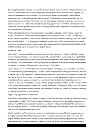 Text highlighting and annotating are some of the strategies that are least time intensive. The teacher sets aside
one or two textbooks for ELLs or makes photocopies of text pages on which a student helper highlights key
terms and elaborates on difficult concepts. This helps English learners who know little English to focus
exclusively on the highlighted text and translate as needed. They can begin to make sense of the text that
otherwise seems overwhelming. I found that when the student helper explains a concept, the comments are
audience-sensitive and scaffold the reading for English language learners. For the final act of Julius Caesar,
one student not only highlighted important lines in the play but also drew a graphically accurate storyboard of
the various actions in the scenes.
Another adapted-text technique that students chose included the audiotaping of text material. I taught the
student helpers to read with expression and to highlight verbally important terms or words. I found that the
student helpers, being aware of the audience, also made parenthetical comments, defining a word that they felt
would be difficult for an ELL to understand or explaining an American or British cultural tradition that may be
unknown to the newcomer student. I made copies of the audiotapes of the literature and distributed them to Tu
and Phan and kept copies for use with future English learners.
Turning the Tables
While initially it was obvious that the servicelearning projects were designed to scaffold the English language
learners, the student helpers soon realized the value of the projects for their own learning. They reported that
doing these pre-quel projects led them to read more critically and to think more clearly about the key ideas of
the literature. The students seemed more engaged in the classroom as an outcome of sharing responsibility for
the learning of the Culture Share members, most notably for Tu and Phan.
Later in the year, as Tu and Phan became more confident about their linguistic and social skills, I introduced a
unit on contemporary Vietnamese poetry. This time, I asked the brothers to create a jump-start file for the class
to prepare them for the experience of reading this lyrical verse, and I gave them the opportunity to co-teach the
file material with me. That morning in my classroom two crocks of soup, a large pile of Vietnamese spring rolls,
and a platter of cakes appeared along with an assortment of cultural objects the family had carried from
Vietnam. In class, we all learned how to wrap a delicate spring roll and about holidays and the education system
in that country. A few days later, I handed out a poem in Vietnamese to the students, and Tu and Phan read the
poem to their classmates and worked with the class translating the poem into English and comparing this poem
to the British poetry of the same time period.
English Language Learners as Resources
Tu and Phan graduated with their class the next year in spite of the predictions that it would take much longer to
master academic English. Their English expanded and so did the social network that was forming around the
brothers. Tu and Phan demonstrated Bonny Norton and Kelleen Toohey's contention that "the proficiencies of
the good language learners . . . were bound up not only in what they did individually but also in the possibilities
their various communities offered them" (318).
What is the bottom line? When teachers reorient their beliefs about the nature of English language learners,
seeing them as authentic and legitimate participants in constructing classroom knowledge even when their
English is limited, these students are able to grow academically and develop language proficiency. However,
beliefs alone will not change the secondary classroom culture that isolates and marginalizes these students.
03 March 2014

Page 8 of 11

ProQuest

 