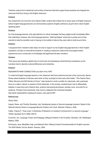 Teachers need to form intentional communities of learners that both support these students and integrate the
resources that ELLs bring to the English classroom.
Sidebar
Key researchers Jim Cummins and Virginia Collier contend that it takes five to seven years of English exposure
before English language learners can demonstrate academic English proficiency equal to their native English
speaking peers.
Sidebar
As most language learners, they paid attention to critical messages that they judged would immediately affect
their well-being. However, like most language learners, "listening fatigue" would set in quickly and so they
seemed to take the sensible route of staying In the bubble of silence they were able to build around them.
Sidebar
I recognized that I needed to take steps not only to support my two English language learners in their English
acquisition, but also to invest all the students in creating a classroom culture that encouraged shared
experiences and a construction of knowledge that legitimized all class members.
Sidebar
Their group was building a global view of community and developing critical-thinking competence as the
members tried to describe cultural differences and similarities.
Sidebar
READWRITETHINK CONNECTION Lisa Storm Fink, RWT
To make the English language learners in her classroom feel more welcome and part of the community, RanceRoney asked students to interview each other so they could get to know each other better. "The Feature StoryFifteen Minutes (and 500 Words) of Fame! " asks students to write a profile of a classmate, with a particular
focus on a talent, interest, or passion of that classmate. In the process, students learn how to differentiate
between a news story and a feature story, practice interviewing techniques, develop voice, and write for an
audience. Perhaps most importantly, they come to celebrate their individual strengths,
http://www.readwritethink.org/lessons/ lesson_view.asp?id=987
References
Works Cited
August, Diane, and Timothy Shanahan, eds. Developing Literacy in Second-Language Learners: Report of the
National Literacy Panel on Language-Minority Children and Youth. Mahwah: Erlbaum, 2006.
Collier, Virginia P. "How Long?: A Synthesis of Research on Academic Achievement in a second Language."
TESOL Quarterly 23.3 (1989): 509-31.
Cummins, Jim. Language, Power and Pedagogy: Bilingual Children in the Crossfire. Clevedon, UK: Multilingual
Matters, 2000.
Echevarria, Jana, MaryEllen Vogt, and Deborah Short. Making Content Comprehensible for English Learners:
The SIOP Model. 2nd ed. Boston: Pearson, 2004.
03 March 2014

Page 9 of 11

ProQuest

 