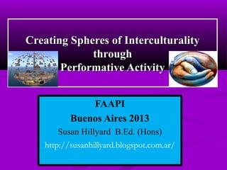 Creating Spheres of Interculturality
through
Performative Activity
FAAPI
Buenos Aires 2013
Susan Hillyard B.Ed. (Hons)
http://susanhillyard.blogspot.com.ar/

 