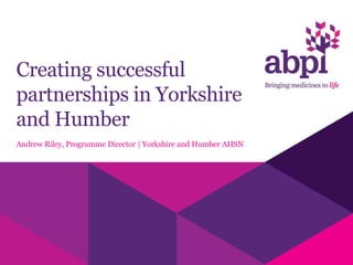 Creating successful
partnerships in Yorkshire
and Humber
Andrew Riley, Programme Director | Yorkshire and Humber AHSN
 