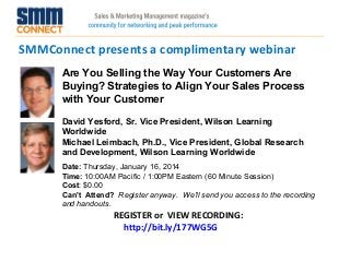 SMMConnect presents a complimentary webinar
REGISTER or VIEW RECORDING:
http://bit.ly/177WG5G
Are You Selling the Way Your Customers Are
Buying? Strategies to Align Your Sales Process
with Your Customer
David Yesford, Sr. Vice President, Wilson Learning
Worldwide
Michael Leimbach, Ph.D., Vice President, Global Research
and Development, Wilson Learning Worldwide
Date: Thursday, January 16, 2014 
Time: 10:00AM Pacific / 1:00PM Eastern (60 Minute Session)
Cost: $0.00 
Can't Attend?  Register anyway. We'll send you access to the recording
and handouts.
 
