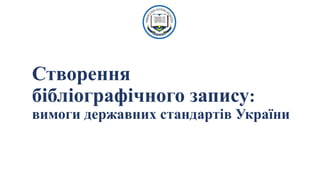 Створення
бібліографічного запису:
вимоги державних стандартів України
 