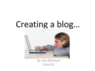 Creating a blog… By: Jess McIntyre Cmn112 