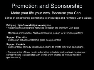 Promotion and Sponsorship Make your life your own. Because you Can. Series of empowering promotions to encourage and reinforce Can’s values. ,[object Object],[object Object],[object Object],[object Object],[object Object],[object Object],[object Object],[object Object],[object Object]