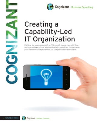 Creating a
Capability-Led
IT Organization
It’s time for a new approach to IT, in which businesses prioritize,
nurture and execute on a defined set of capabilities, thus moving
past incremental improvement, to competitive differentiation.
| FUTURE OF WORK
 
