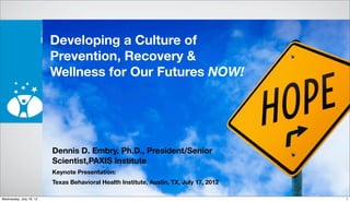Developing a Culture of
Prevention, Recovery &
Wellness for Our Futures NOW!
Dennis D. Embry, Ph.D., President/Senior
Scientist,PAXIS Institute
Keynote Presentation:
Texas Behavioral Health Institute, Austin, TX, July 17, 2012
1Wednesday, July 18, 12
 