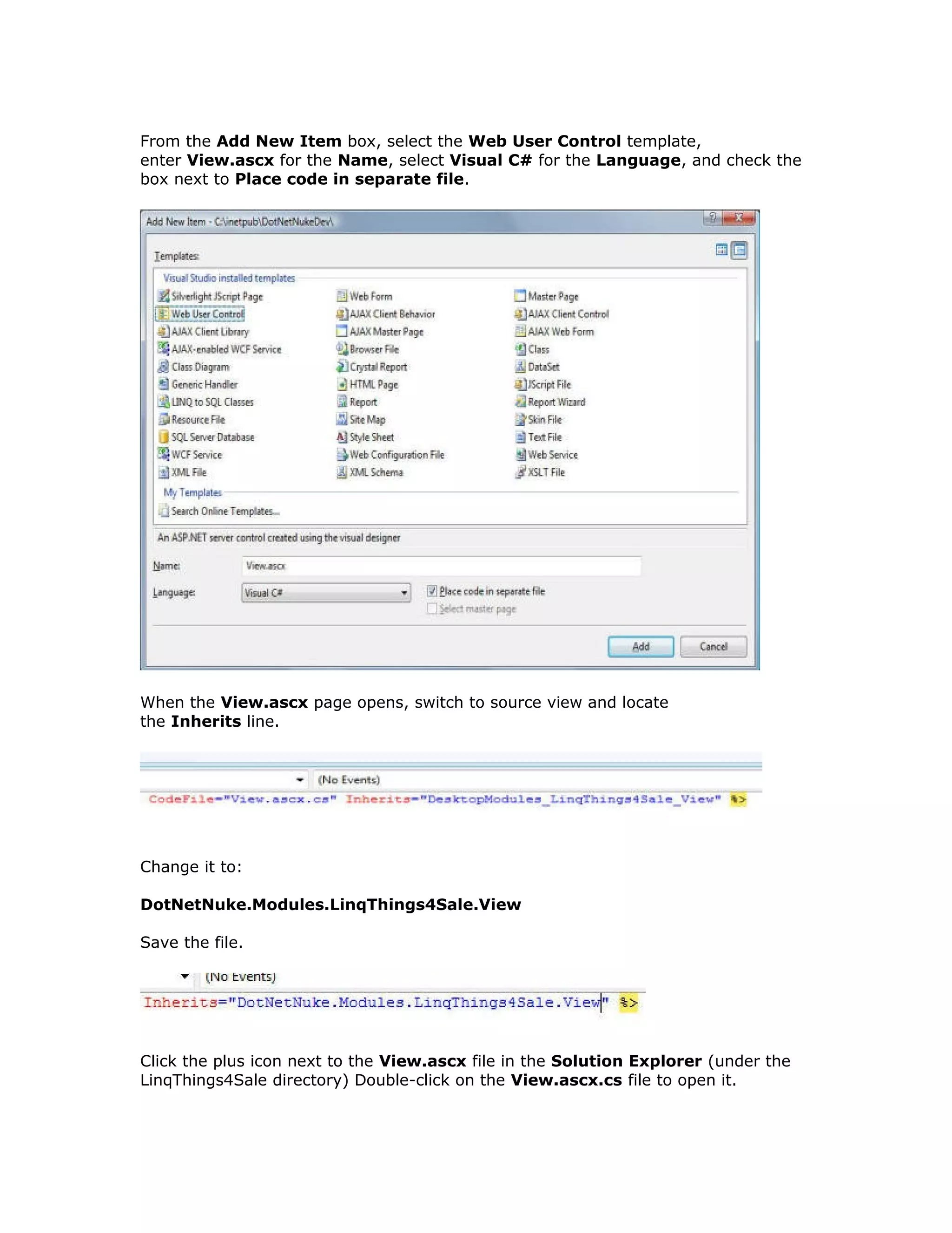 From the Add New Item box, select the Web User Control template,
enter View.ascx for the Name, select Visual C# for the Language, and check the
box next to Place code in separate file.
When the View.ascx page opens, switch to source view and locate
the Inherits line.
Change it to:
DotNetNuke.Modules.LinqThings4Sale.View
Save the file.
Click the plus icon next to the View.ascx file in the Solution Explorer (under the
LinqThings4Sale directory) Double-click on the View.ascx.cs file to open it.
 