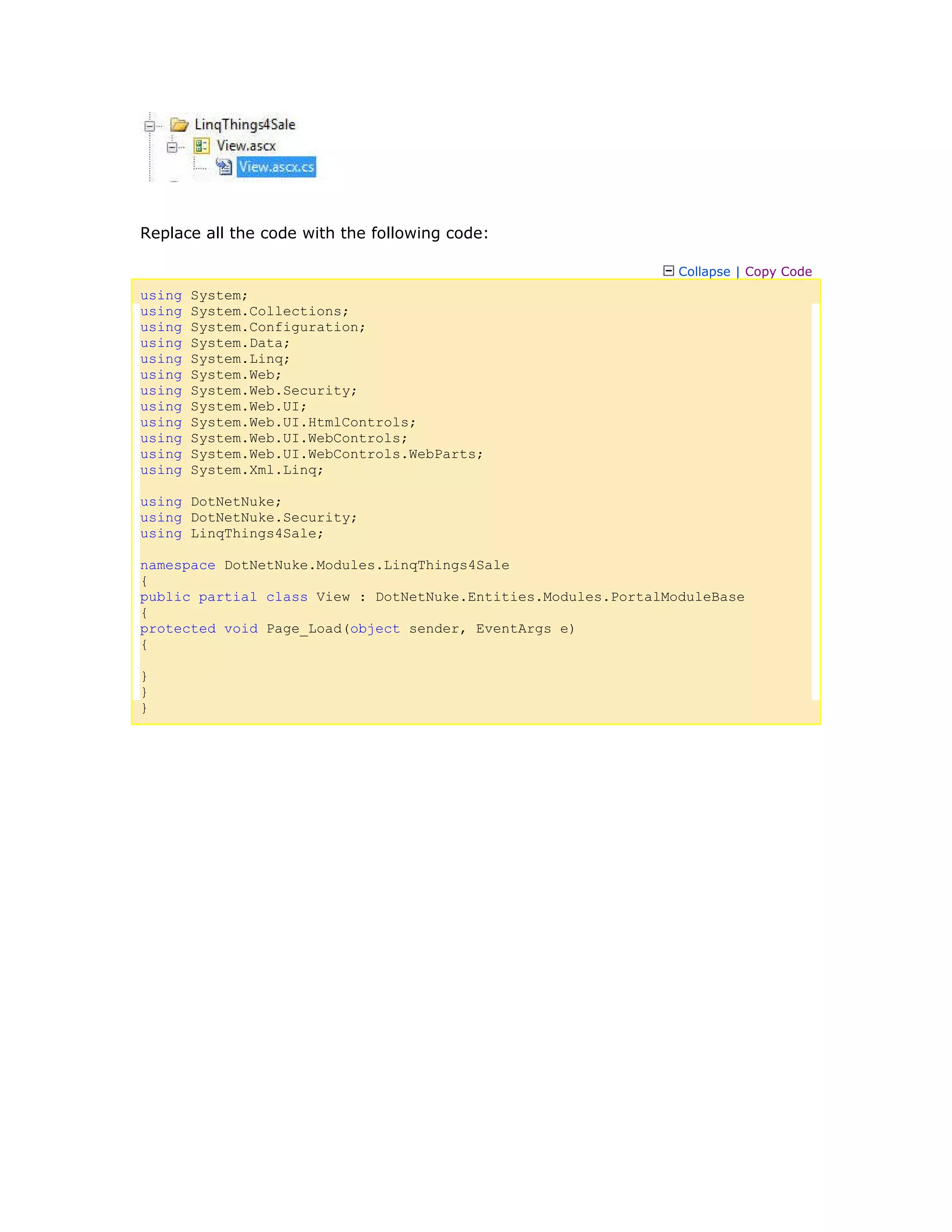 Replace all the code with the following code:
Collapse | Copy Code
using System;
using System.Collections;
using System.Configuration;
using System.Data;
using System.Linq;
using System.Web;
using System.Web.Security;
using System.Web.UI;
using System.Web.UI.HtmlControls;
using System.Web.UI.WebControls;
using System.Web.UI.WebControls.WebParts;
using System.Xml.Linq;
using DotNetNuke;
using DotNetNuke.Security;
using LinqThings4Sale;
namespace DotNetNuke.Modules.LinqThings4Sale
{
public partial class View : DotNetNuke.Entities.Modules.PortalModuleBase
{
protected void Page_Load(object sender, EventArgs e)
{
}
}
}
 