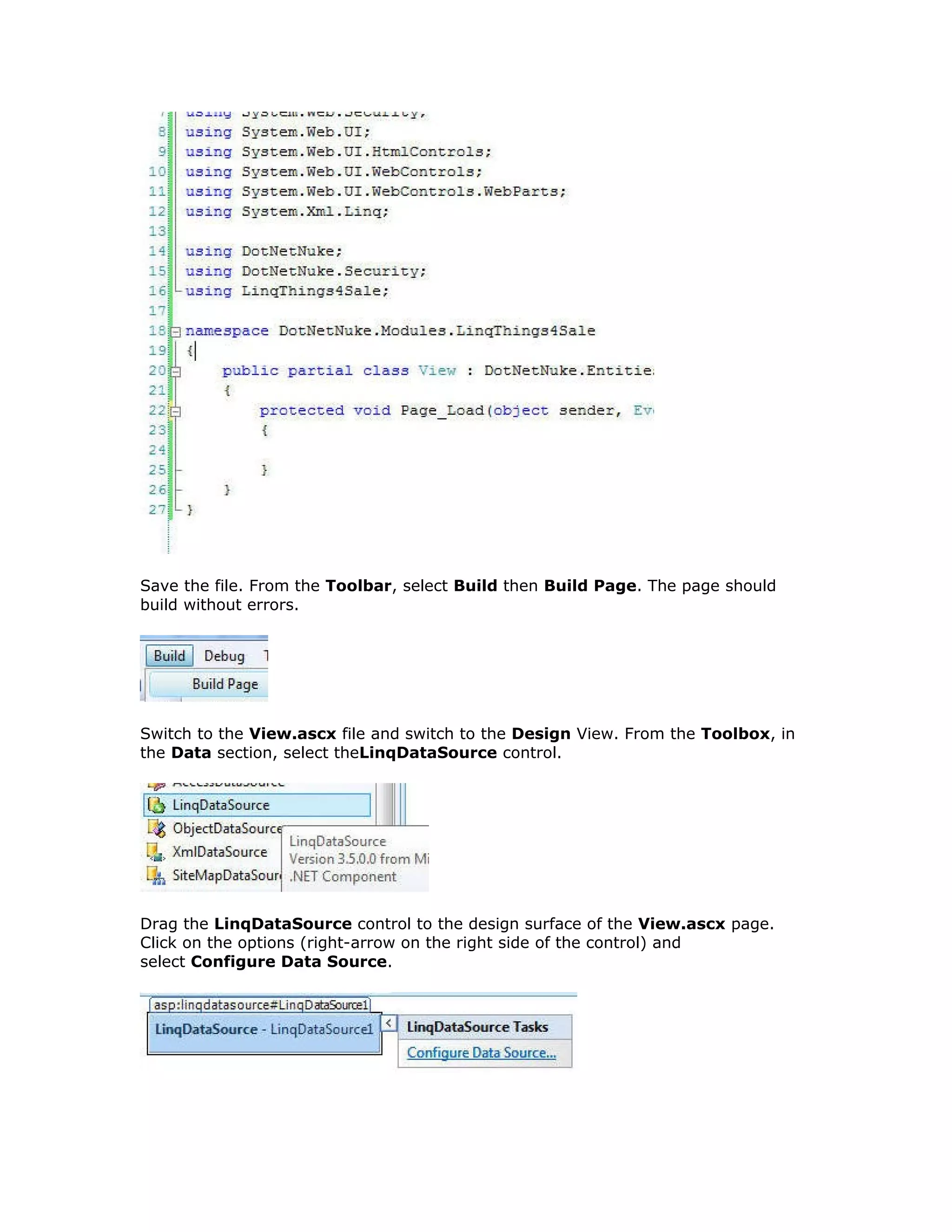 Save the file. From the Toolbar, select Build then Build Page. The page should
build without errors.
Switch to the View.ascx file and switch to the Design View. From the Toolbox, in
the Data section, select theLinqDataSource control.
Drag the LinqDataSource control to the design surface of the View.ascx page.
Click on the options (right-arrow on the right side of the control) and
select Configure Data Source.
 