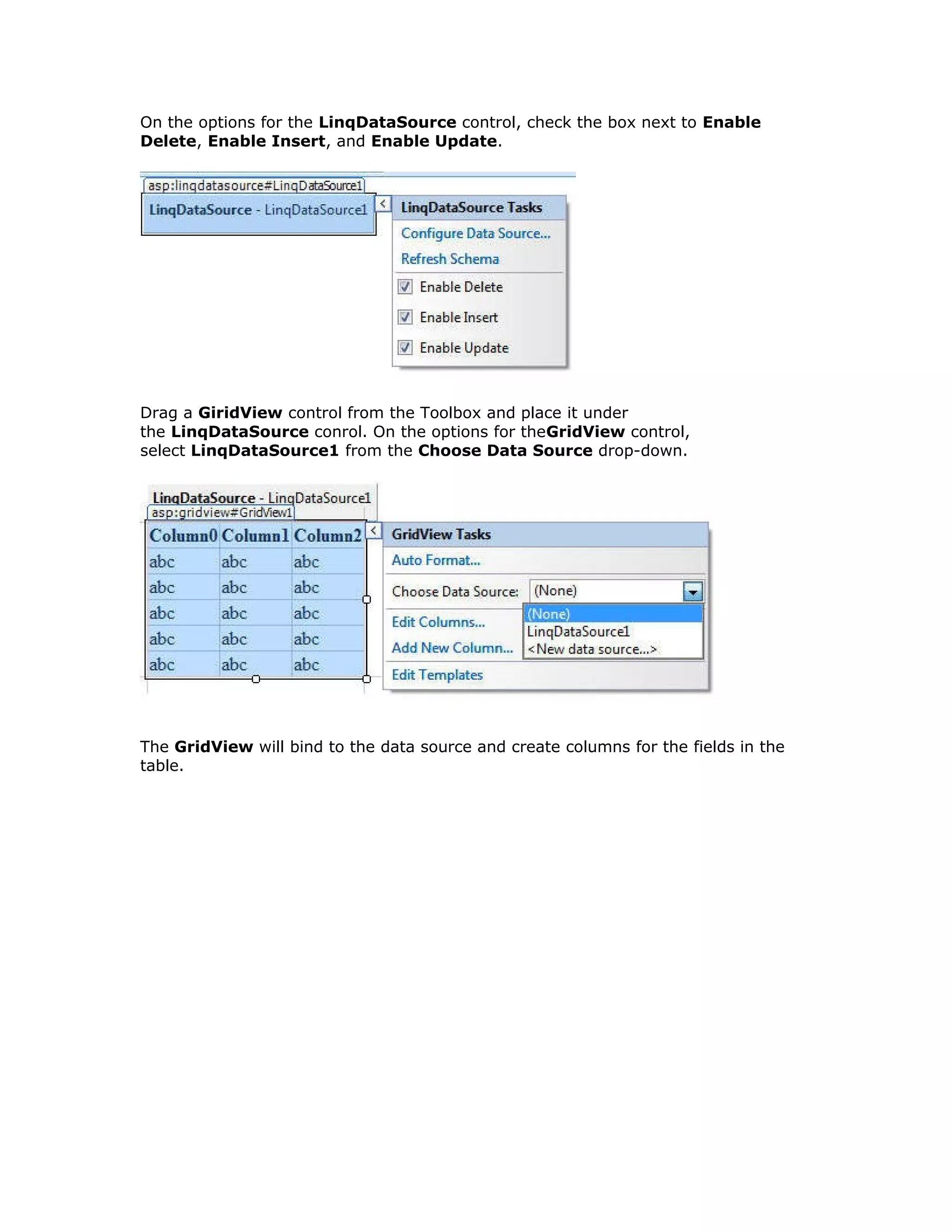 On the options for the LinqDataSource control, check the box next to Enable
Delete, Enable Insert, and Enable Update.
Drag a GiridView control from the Toolbox and place it under
the LinqDataSource conrol. On the options for theGridView control,
select LinqDataSource1 from the Choose Data Source drop-down.
The GridView will bind to the data source and create columns for the fields in the
table.
 