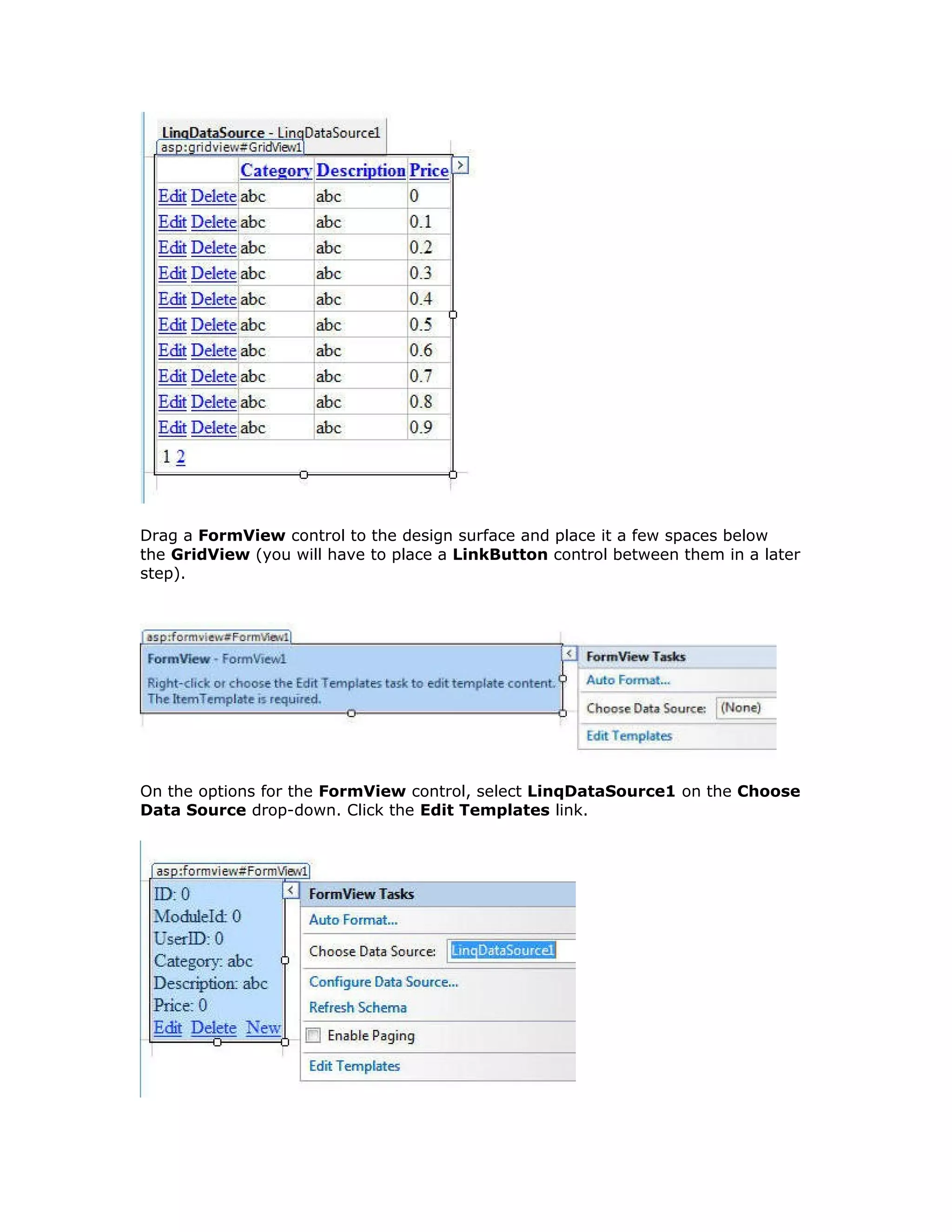 Drag a FormView control to the design surface and place it a few spaces below
the GridView (you will have to place a LinkButton control between them in a later
step).
On the options for the FormView control, select LinqDataSource1 on the Choose
Data Source drop-down. Click the Edit Templates link.
 
