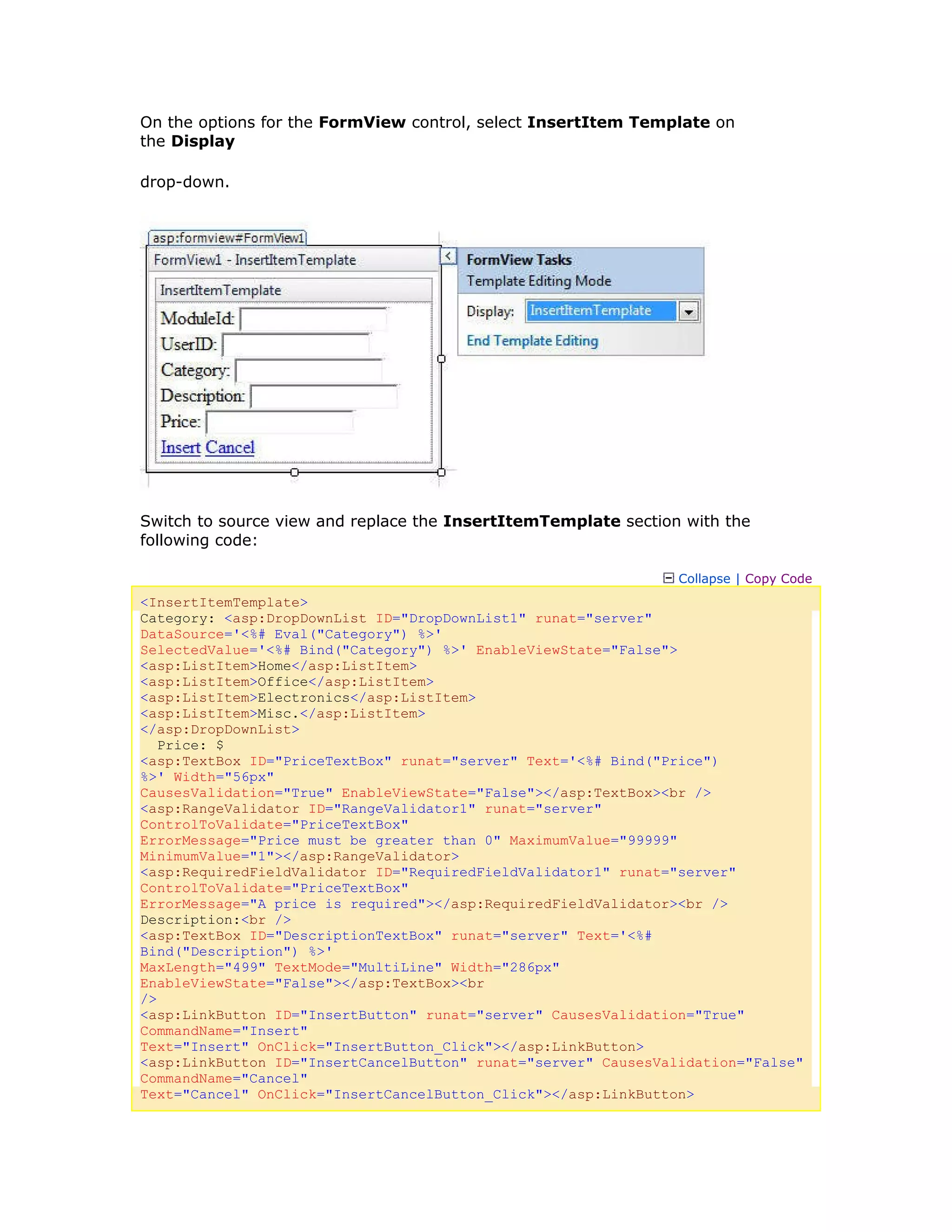 On the options for the FormView control, select InsertItem Template on
the Display
drop-down.
Switch to source view and replace the InsertItemTemplate section with the
following code:
Collapse | Copy Code
<InsertItemTemplate>
Category: <asp:DropDownList ID="DropDownList1" runat="server"
DataSource='<%# Eval("Category") %>'
SelectedValue='<%# Bind("Category") %>' EnableViewState="False">
<asp:ListItem>Home</asp:ListItem>
<asp:ListItem>Office</asp:ListItem>
<asp:ListItem>Electronics</asp:ListItem>
<asp:ListItem>Misc.</asp:ListItem>
</asp:DropDownList>
Price: $
<asp:TextBox ID="PriceTextBox" runat="server" Text='<%# Bind("Price")
%>' Width="56px"
CausesValidation="True" EnableViewState="False"></asp:TextBox><br />
<asp:RangeValidator ID="RangeValidator1" runat="server"
ControlToValidate="PriceTextBox"
ErrorMessage="Price must be greater than 0" MaximumValue="99999"
MinimumValue="1"></asp:RangeValidator>
<asp:RequiredFieldValidator ID="RequiredFieldValidator1" runat="server"
ControlToValidate="PriceTextBox"
ErrorMessage="A price is required"></asp:RequiredFieldValidator><br />
Description:<br />
<asp:TextBox ID="DescriptionTextBox" runat="server" Text='<%#
Bind("Description") %>'
MaxLength="499" TextMode="MultiLine" Width="286px"
EnableViewState="False"></asp:TextBox><br
/>
<asp:LinkButton ID="InsertButton" runat="server" CausesValidation="True"
CommandName="Insert"
Text="Insert" OnClick="InsertButton_Click"></asp:LinkButton>
<asp:LinkButton ID="InsertCancelButton" runat="server" CausesValidation="False"
CommandName="Cancel"
Text="Cancel" OnClick="InsertCancelButton_Click"></asp:LinkButton>
 