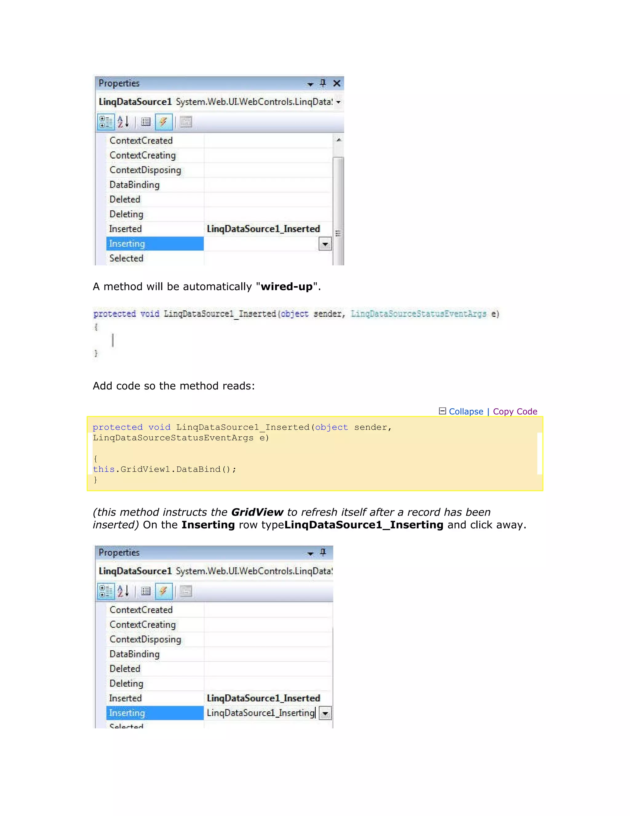 A method will be automatically "wired-up".
Add code so the method reads:
Collapse | Copy Code
protected void LinqDataSource1_Inserted(object sender,
LinqDataSourceStatusEventArgs e)
{
this.GridView1.DataBind();
}
(this method instructs the GridView to refresh itself after a record has been
inserted) On the Inserting row typeLinqDataSource1_Inserting and click away.
 