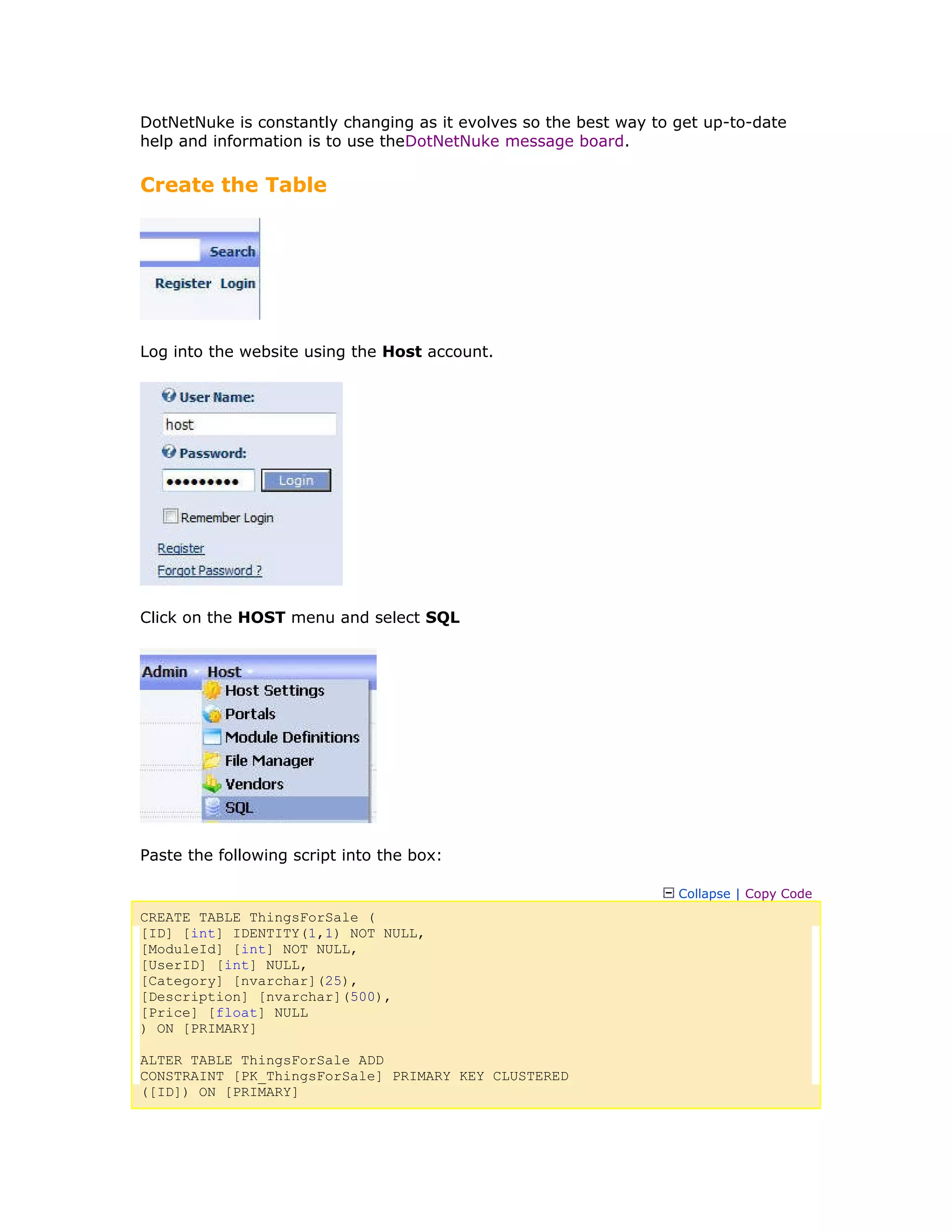 DotNetNuke is constantly changing as it evolves so the best way to get up-to-date
help and information is to use theDotNetNuke message board.
Create the Table
Log into the website using the Host account.
Click on the HOST menu and select SQL
Paste the following script into the box:
Collapse | Copy Code
CREATE TABLE ThingsForSale (
[ID] [int] IDENTITY(1,1) NOT NULL,
[ModuleId] [int] NOT NULL,
[UserID] [int] NULL,
[Category] [nvarchar](25),
[Description] [nvarchar](500),
[Price] [float] NULL
) ON [PRIMARY]
ALTER TABLE ThingsForSale ADD
CONSTRAINT [PK_ThingsForSale] PRIMARY KEY CLUSTERED
([ID]) ON [PRIMARY]
 