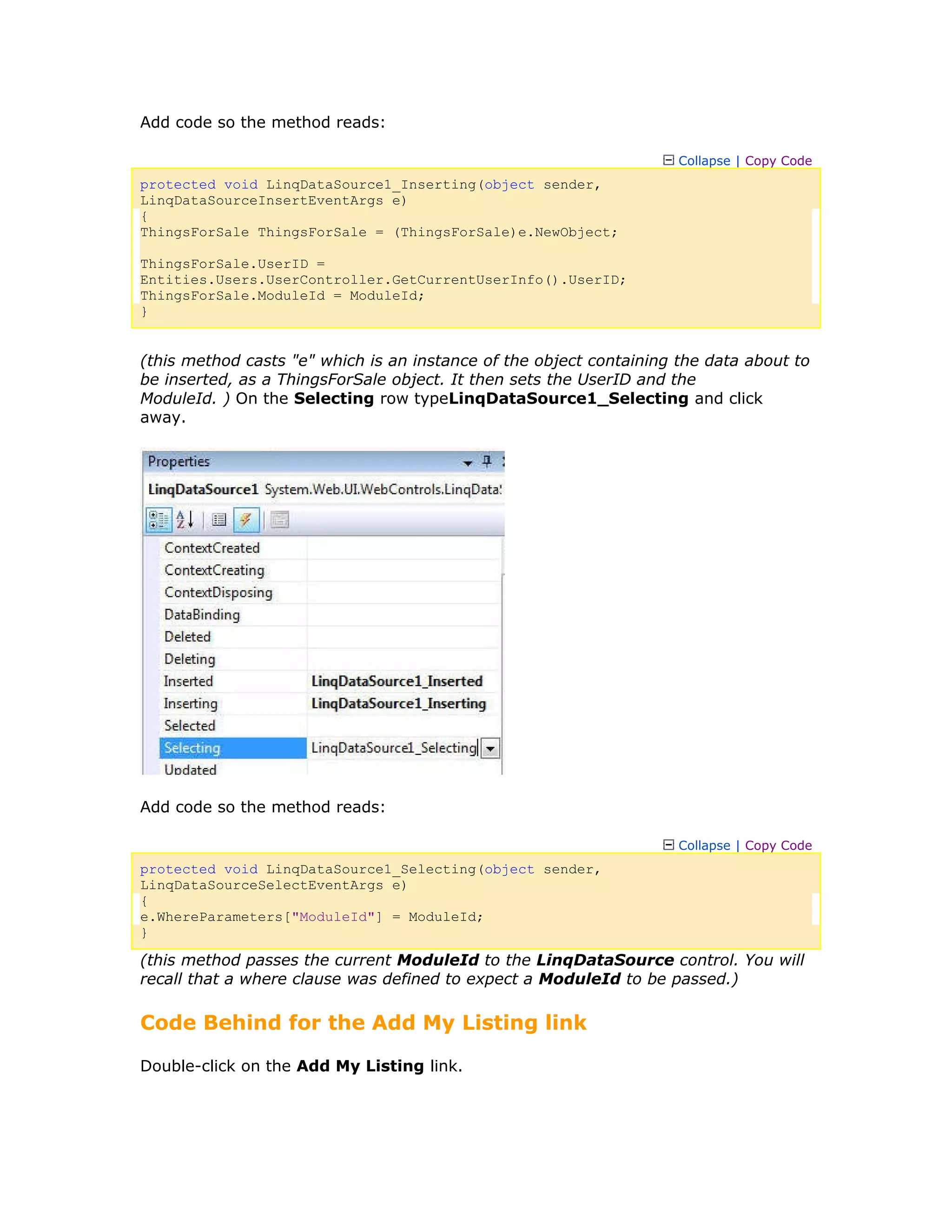 Add code so the method reads:
Collapse | Copy Code
protected void LinqDataSource1_Inserting(object sender,
LinqDataSourceInsertEventArgs e)
{
ThingsForSale ThingsForSale = (ThingsForSale)e.NewObject;
ThingsForSale.UserID =
Entities.Users.UserController.GetCurrentUserInfo().UserID;
ThingsForSale.ModuleId = ModuleId;
}
(this method casts "e" which is an instance of the object containing the data about to
be inserted, as a ThingsForSale object. It then sets the UserID and the
ModuleId. ) On the Selecting row typeLinqDataSource1_Selecting and click
away.
Add code so the method reads:
Collapse | Copy Code
protected void LinqDataSource1_Selecting(object sender,
LinqDataSourceSelectEventArgs e)
{
e.WhereParameters["ModuleId"] = ModuleId;
}
(this method passes the current ModuleId to the LinqDataSource control. You will
recall that a where clause was defined to expect a ModuleId to be passed.)
Code Behind for the Add My Listing link
Double-click on the Add My Listing link.
 