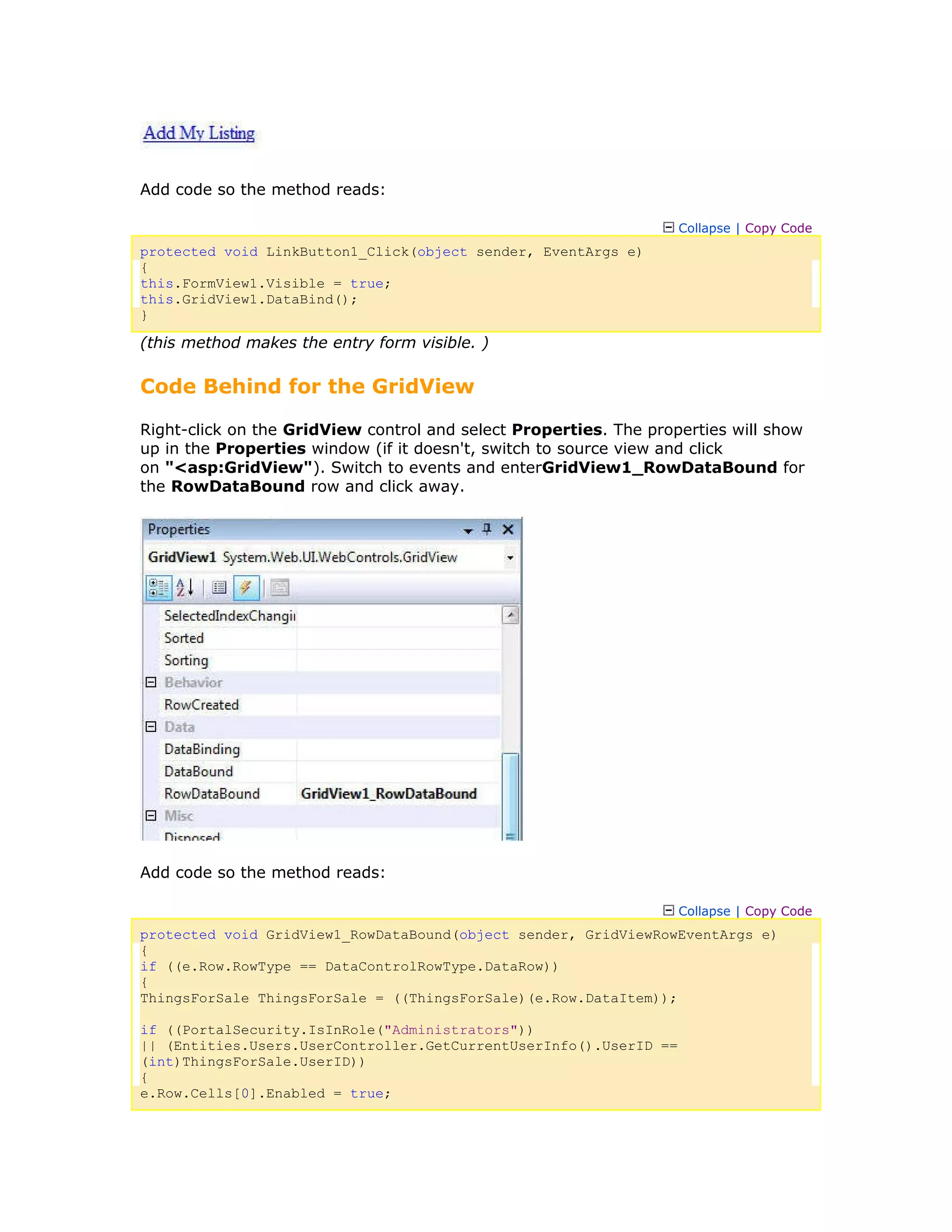 Add code so the method reads:
Collapse | Copy Code
protected void LinkButton1_Click(object sender, EventArgs e)
{
this.FormView1.Visible = true;
this.GridView1.DataBind();
}
(this method makes the entry form visible. )
Code Behind for the GridView
Right-click on the GridView control and select Properties. The properties will show
up in the Properties window (if it doesn't, switch to source view and click
on "<asp:GridView"). Switch to events and enterGridView1_RowDataBound for
the RowDataBound row and click away.
Add code so the method reads:
Collapse | Copy Code
protected void GridView1_RowDataBound(object sender, GridViewRowEventArgs e)
{
if ((e.Row.RowType == DataControlRowType.DataRow))
{
ThingsForSale ThingsForSale = ((ThingsForSale)(e.Row.DataItem));
if ((PortalSecurity.IsInRole("Administrators"))
|| (Entities.Users.UserController.GetCurrentUserInfo().UserID ==
(int)ThingsForSale.UserID))
{
e.Row.Cells[0].Enabled = true;
 