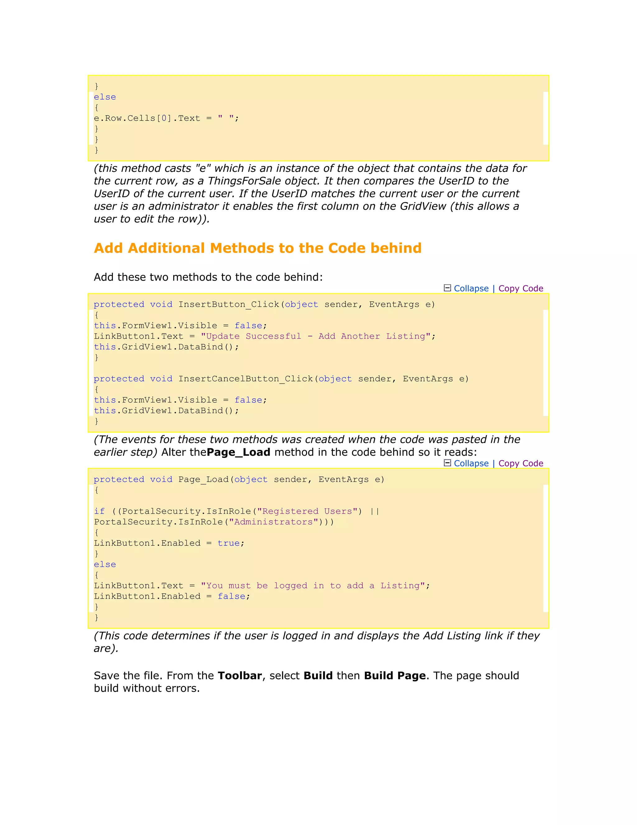 }
else
{
e.Row.Cells[0].Text = " ";
}
}
}
(this method casts "e" which is an instance of the object that contains the data for
the current row, as a ThingsForSale object. It then compares the UserID to the
UserID of the current user. If the UserID matches the current user or the current
user is an administrator it enables the first column on the GridView (this allows a
user to edit the row)).
Add Additional Methods to the Code behind
Add these two methods to the code behind:
Collapse | Copy Code
protected void InsertButton_Click(object sender, EventArgs e)
{
this.FormView1.Visible = false;
LinkButton1.Text = "Update Successful - Add Another Listing";
this.GridView1.DataBind();
}
protected void InsertCancelButton_Click(object sender, EventArgs e)
{
this.FormView1.Visible = false;
this.GridView1.DataBind();
}
(The events for these two methods was created when the code was pasted in the
earlier step) Alter thePage_Load method in the code behind so it reads:
Collapse | Copy Code
protected void Page_Load(object sender, EventArgs e)
{
if ((PortalSecurity.IsInRole("Registered Users") ||
PortalSecurity.IsInRole("Administrators")))
{
LinkButton1.Enabled = true;
}
else
{
LinkButton1.Text = "You must be logged in to add a Listing";
LinkButton1.Enabled = false;
}
}
(This code determines if the user is logged in and displays the Add Listing link if they
are).
Save the file. From the Toolbar, select Build then Build Page. The page should
build without errors.
 