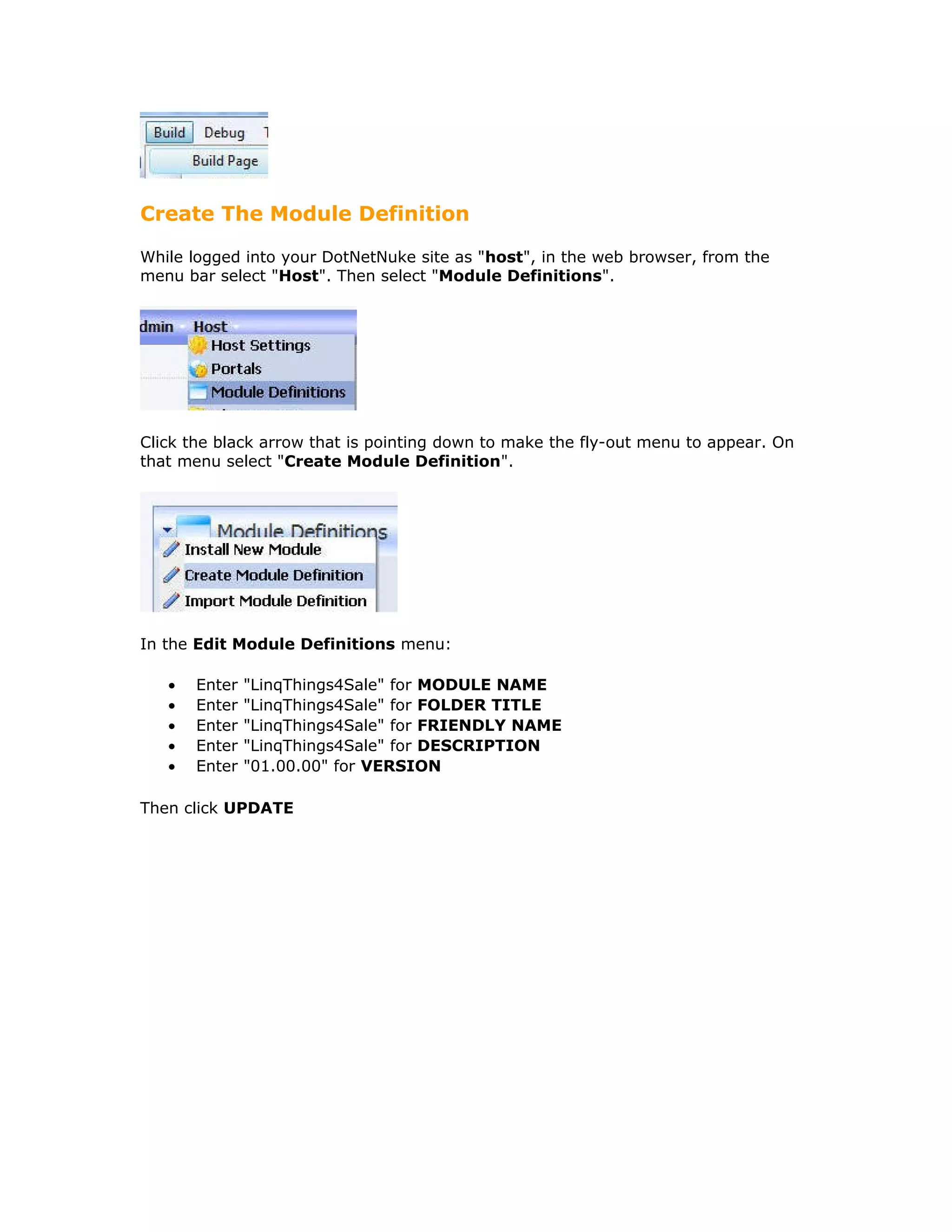 Create The Module Definition
While logged into your DotNetNuke site as "host", in the web browser, from the
menu bar select "Host". Then select "Module Definitions".
Click the black arrow that is pointing down to make the fly-out menu to appear. On
that menu select "Create Module Definition".
In the Edit Module Definitions menu:
• Enter "LinqThings4Sale" for MODULE NAME
• Enter "LinqThings4Sale" for FOLDER TITLE
• Enter "LinqThings4Sale" for FRIENDLY NAME
• Enter "LinqThings4Sale" for DESCRIPTION
• Enter "01.00.00" for VERSION
Then click UPDATE
 